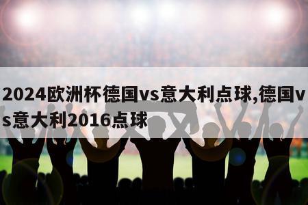 2024欧洲杯德国vs意大利点球,德国vs意大利2016点球