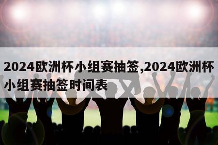 2024欧洲杯小组赛抽签,2024欧洲杯小组赛抽签时间表