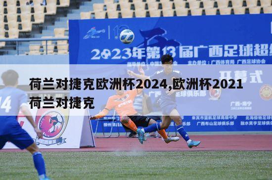 荷兰对捷克欧洲杯2024,欧洲杯2021荷兰对捷克