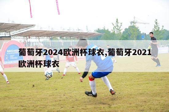 葡萄牙2024欧洲杯球衣,葡萄牙2021欧洲杯球衣