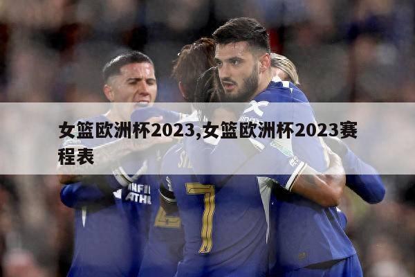 女篮欧洲杯2023,女篮欧洲杯2023赛程表