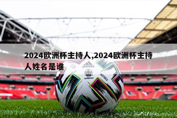 2024欧洲杯主持人,2024欧洲杯主持人姓名是谁