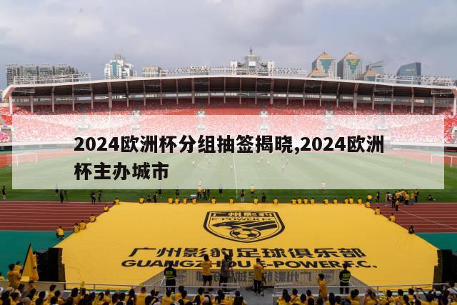 2024欧洲杯分组抽签揭晓,2024欧洲杯主办城市