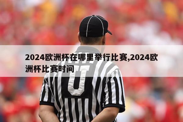 2024欧洲杯在哪里举行比赛,2024欧洲杯比赛时间