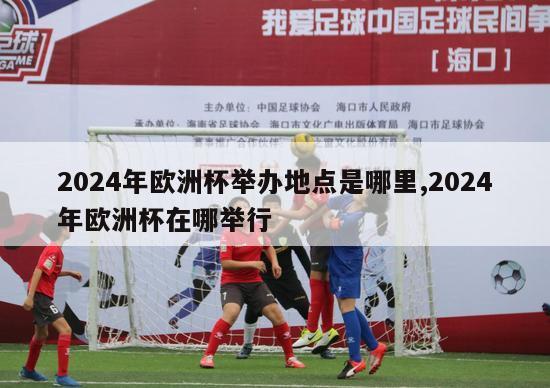 2024年欧洲杯举办地点是哪里,2024年欧洲杯在哪举行